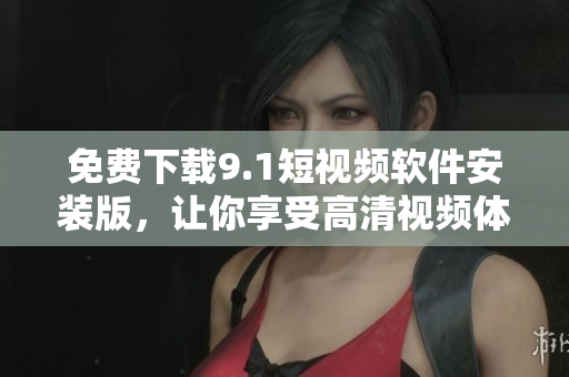免费下载9.1短视频软件安装版，让你享受高清视频体验