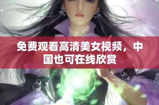 免费观看高清美女视频，中国也可在线欣赏