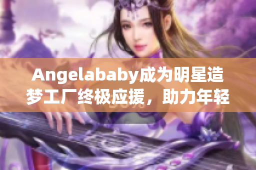Angelababy成为明星造梦工厂终极应援，助力年轻偶像成长！