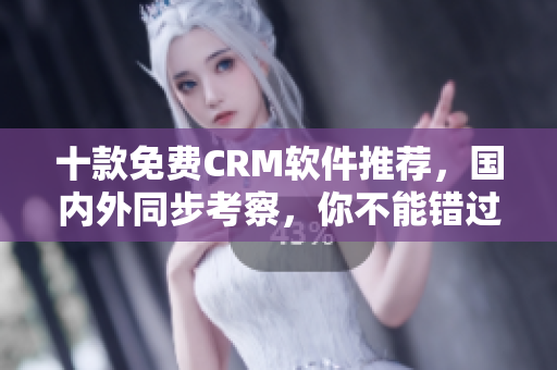 十款免费CRM软件推荐，国内外同步考察，你不能错过的顶级选择