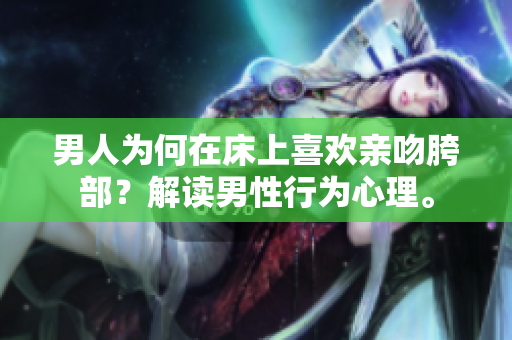 男人为何在床上喜欢亲吻胯部？解读男性行为心理。