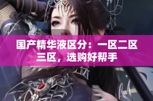 国产精华液区分：一区二区三区，选购好帮手