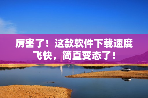 厉害了！这款软件下载速度飞快，简直变态了！
