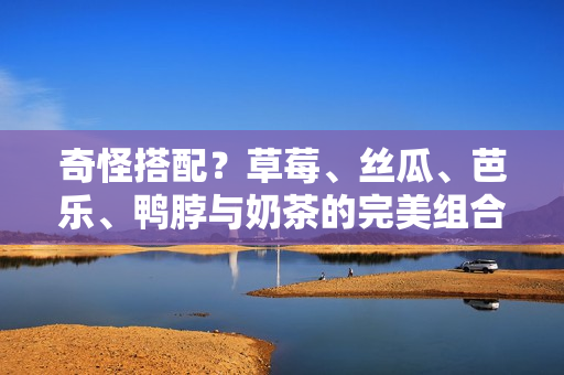 奇怪搭配？草莓、丝瓜、芭乐、鸭脖与奶茶的完美组合