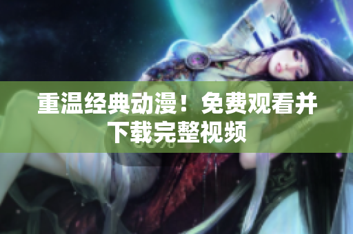 重温经典动漫！免费观看并下载完整视频