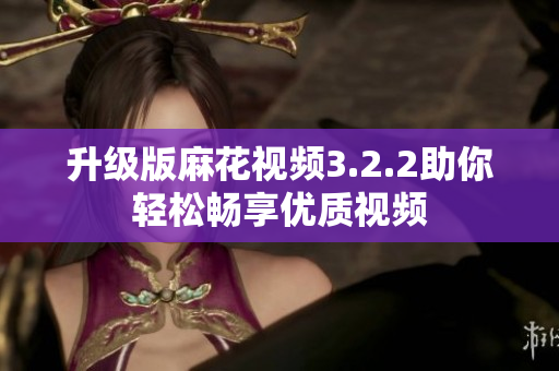 升级版麻花视频3.2.2助你轻松畅享优质视频