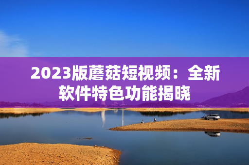 2023版蘑菇短视频：全新软件特色功能揭晓