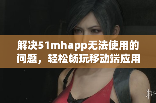 解决51mhapp无法使用的问题，轻松畅玩移动端应用