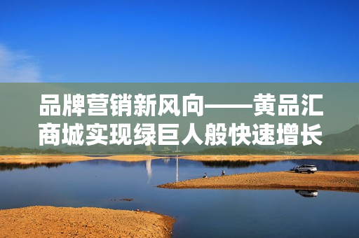 品牌营销新风向——黄品汇商城实现绿巨人般快速增长