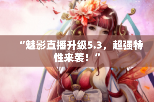 “魅影直播升级5.3，超强特性来袭！”
