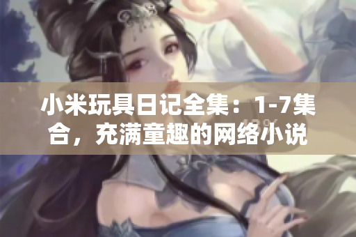 小米玩具日记全集：1-7集合，充满童趣的网络小说