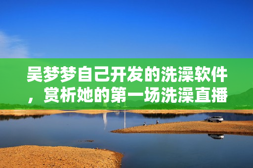 吴梦梦自己开发的洗澡软件，赏析她的第一场洗澡直播