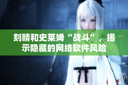 刻晴和史莱姆“战斗”，揭示隐藏的网络软件风险