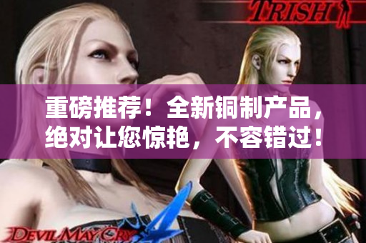 重磅推荐！全新铜制产品，绝对让您惊艳，不容错过！
