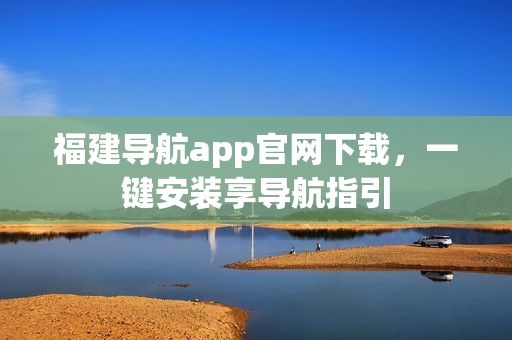 福建导航app官网下载，一键安装享导航指引
