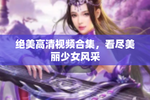绝美高清视频合集，看尽美丽少女风采