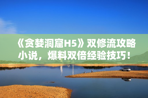 《贪婪洞窟H5》双修流攻略小说，爆料双倍经验技巧！