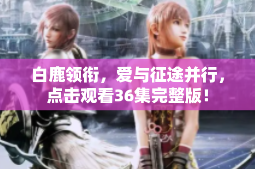 白鹿领衔，爱与征途并行，点击观看36集完整版！