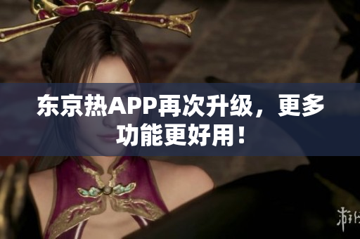 东京热APP再次升级，更多功能更好用！
