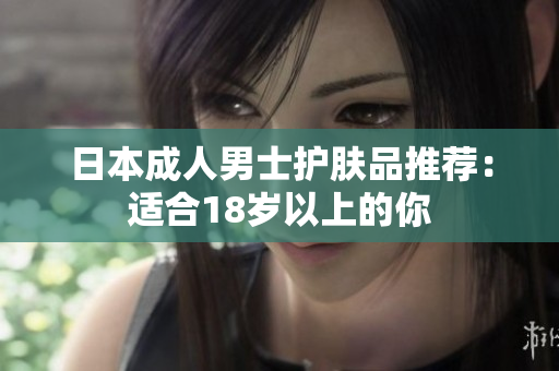 日本成人男士护肤品推荐：适合18岁以上的你