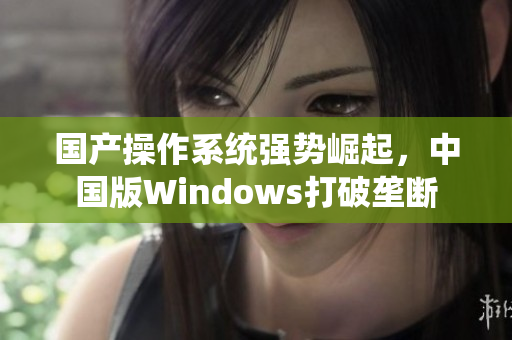 国产操作系统强势崛起，中国版Windows打破垄断