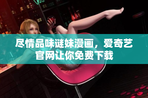 尽情品味谜妹漫画，爱奇艺官网让你免费下载