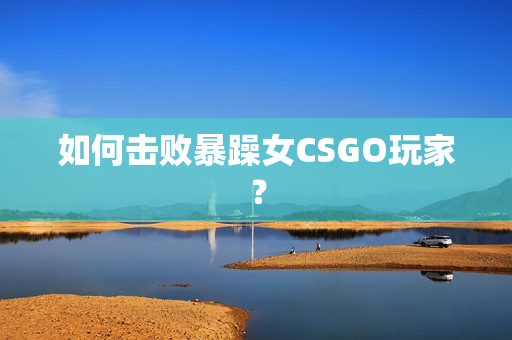如何击败暴躁女CSGO玩家？