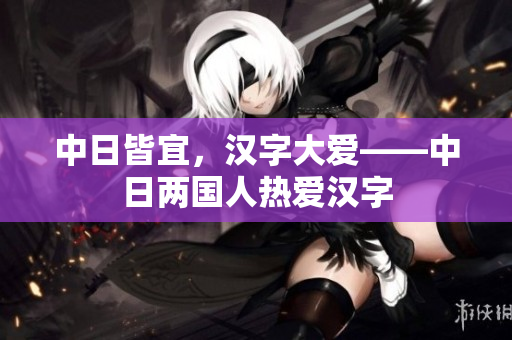 中日皆宜，汉字大爱——中日两国人热爱汉字