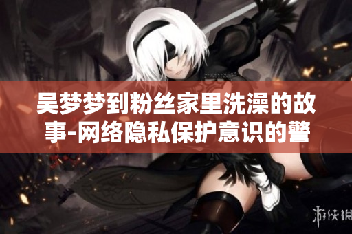吴梦梦到粉丝家里洗澡的故事-网络隐私保护意识的警示