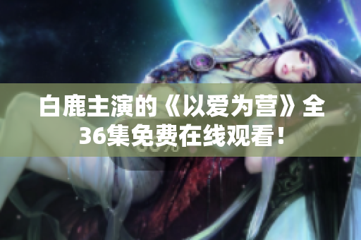 白鹿主演的《以爱为营》全36集免费在线观看！