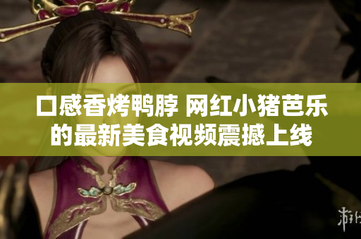 口感香烤鸭脖 网红小猪芭乐的最新美食视频震撼上线