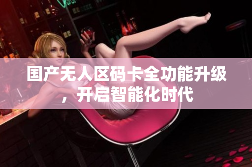 国产无人区码卡全功能升级，开启智能化时代
