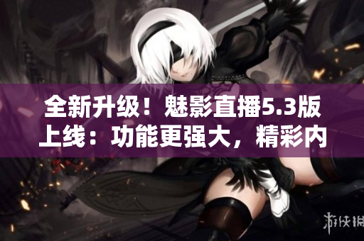 全新升级！魅影直播5.3版上线：功能更强大，精彩内容更丰富！