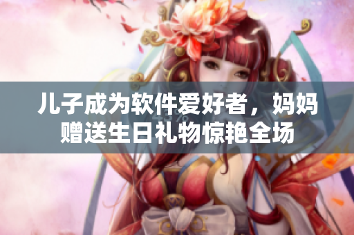 儿子成为软件爱好者，妈妈赠送生日礼物惊艳全场