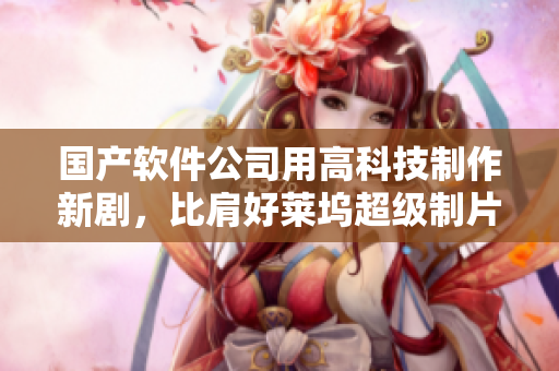 国产软件公司用高科技制作新剧，比肩好莱坞超级制片厂
