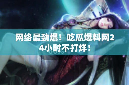 网络最劲爆！吃瓜爆料网24小时不打烊！