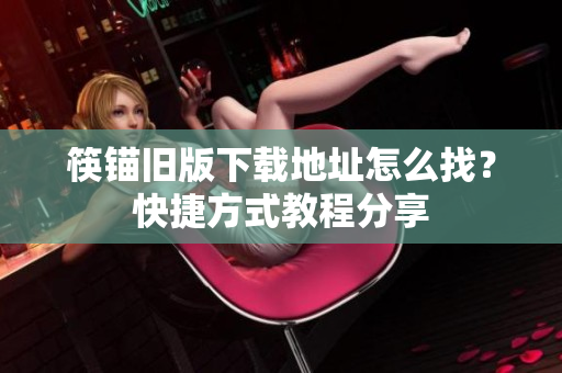 筷锚旧版下载地址怎么找？快捷方式教程分享