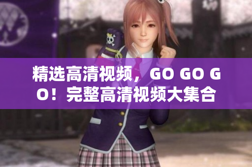 精选高清视频，GO GO GO！完整高清视频大集合