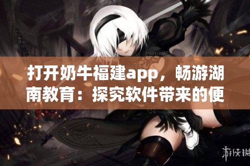 打开奶牛福建app，畅游湖南教育：探究软件带来的便利