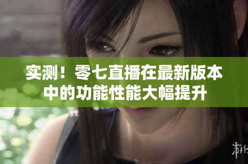 实测！零七直播在最新版本中的功能性能大幅提升