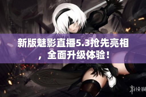 新版魅影直播5.3抢先亮相，全面升级体验！