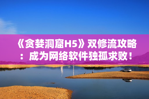 《贪婪洞窟H5》双修流攻略：成为网络软件独孤求败！