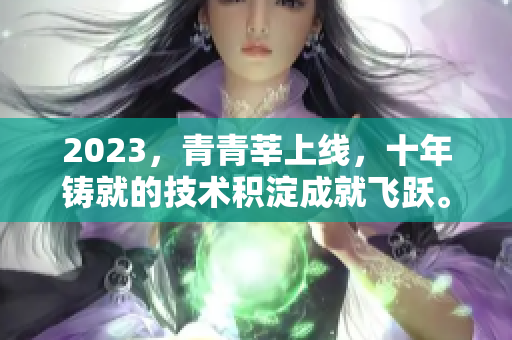 2023，青青莘上线，十年铸就的技术积淀成就飞跃。