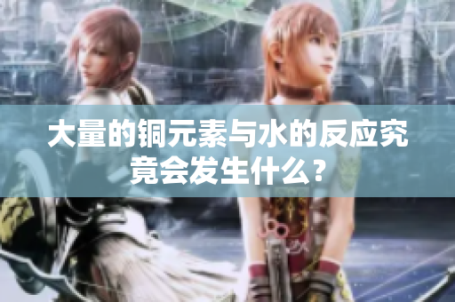 大量的铜元素与水的反应究竟会发生什么？