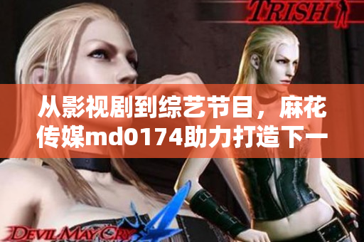 从影视剧到综艺节目，麻花传媒md0174助力打造下一个爆款？