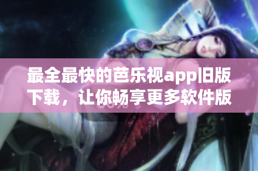 最全最快的芭乐视app旧版下载，让你畅享更多软件版本更新！