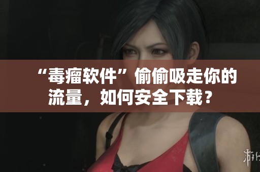 “毒瘤软件”偷偷吸走你的流量，如何安全下载？