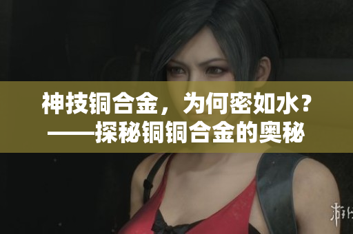 神技铜合金，为何密如水？——探秘铜铜合金的奥秘