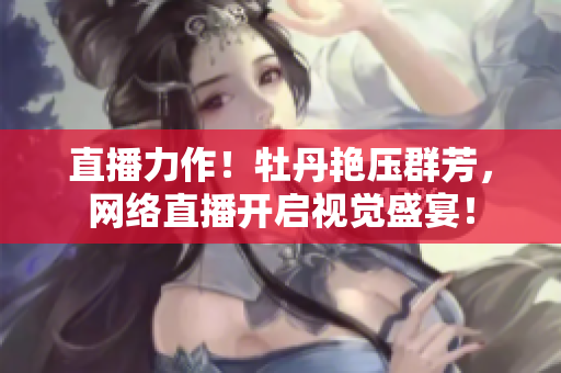 直播力作！牡丹艳压群芳，网络直播开启视觉盛宴！