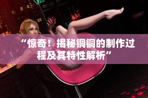 “惊奇！揭秘铜铜的制作过程及其特性解析”